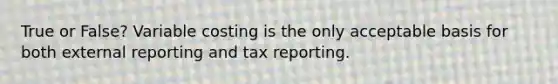 True or False? Variable costing is the only acceptable basis for both external reporting and tax reporting.