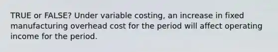 TRUE or FALSE? Under variable costing, an increase in fixed manufacturing overhead cost for the period will affect operating income for the period.