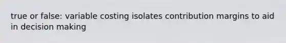 true or false: variable costing isolates contribution margins to aid in decision making