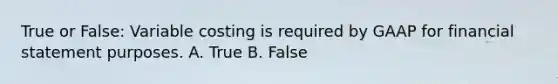 True or False: Variable costing is required by GAAP for financial statement purposes. A. True B. False