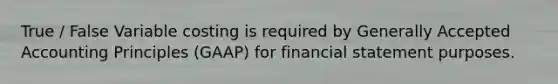 True / False Variable costing is required by Generally Accepted Accounting Principles (GAAP) for financial statement purposes.