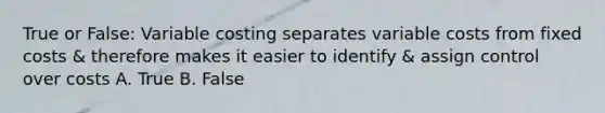 True or False: Variable costing separates variable costs from fixed costs & therefore makes it easier to identify & assign control over costs A. True B. False