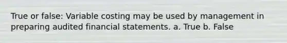 True or false: Variable costing may be used by management in preparing audited financial statements. a. True b. False