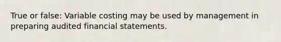 True or false: Variable costing may be used by management in preparing audited financial statements.