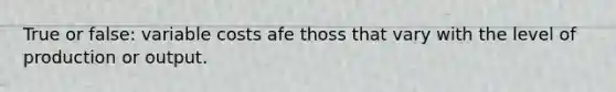 True or false: variable costs afe thoss that vary with the level of production or output.