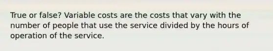 True or false? Variable costs are the costs that vary with the number of people that use the service divided by the hours of operation of the service.