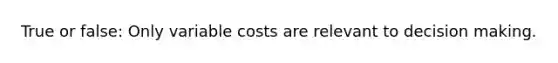 True or false: Only variable costs are relevant to decision making.