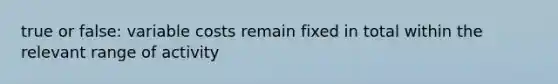 true or false: variable costs remain fixed in total within the relevant range of activity