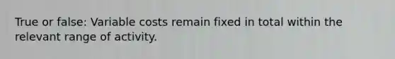 True or false: Variable costs remain fixed in total within the relevant range of activity.