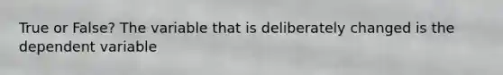 True or False? The variable that is deliberately changed is the dependent variable