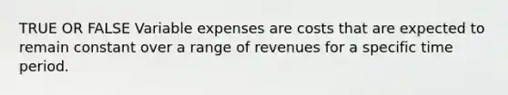 TRUE OR FALSE Variable expenses are costs that are expected to remain constant over a range of revenues for a specific time period.