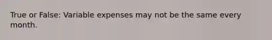 True or False: Variable expenses may not be the same every month.