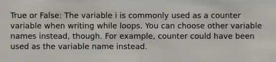 True or False: The variable i is commonly used as a counter variable when writing while loops. You can choose other variable names instead, though. For example, counter could have been used as the variable name instead.