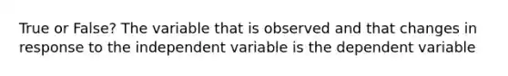 True or False? The variable that is observed and that changes in response to the independent variable is the dependent variable