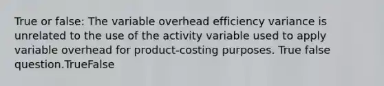 True or false: The variable overhead efficiency variance is unrelated to the use of the activity variable used to apply variable overhead for product-costing purposes. True false question.TrueFalse