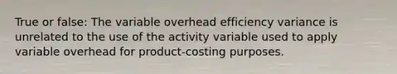 True or false: The variable overhead efficiency variance is unrelated to the use of the activity variable used to apply variable overhead for product-costing purposes.