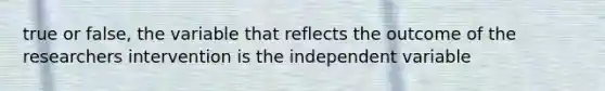 true or false, the variable that reflects the outcome of the researchers intervention is the independent variable