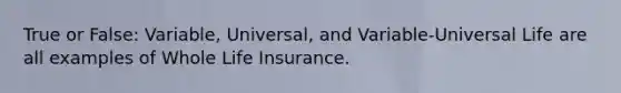 True or False: Variable, Universal, and Variable-Universal Life are all examples of Whole Life Insurance.