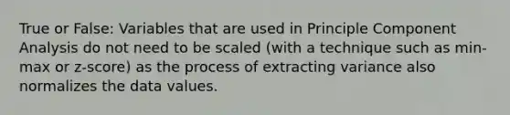 True or False: Variables that are used in Principle Component Analysis do not need to be scaled (with a technique such as min-max or z-score) as the process of extracting variance also normalizes the data values.