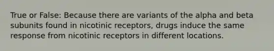 True or False: Because there are variants of the alpha and beta subunits found in nicotinic receptors, drugs induce the same response from nicotinic receptors in different locations.