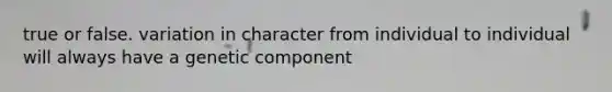 true or false. variation in character from individual to individual will always have a genetic component