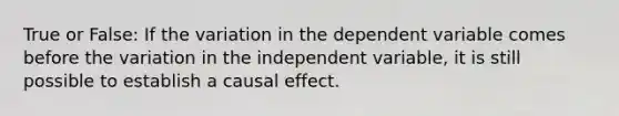 True or False: If the variation in the dependent variable comes before the variation in the independent variable, it is still possible to establish a causal effect.