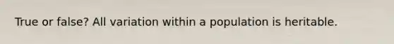 True or false? All variation within a population is heritable.