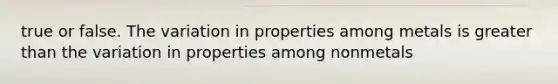 true or false. The variation in properties among metals is greater than the variation in properties among nonmetals