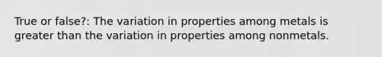 True or false?: The variation in properties among metals is greater than the variation in properties among nonmetals.