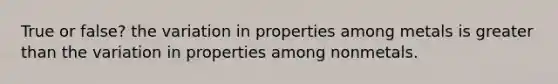 True or false? the variation in properties among metals is greater than the variation in properties among nonmetals.