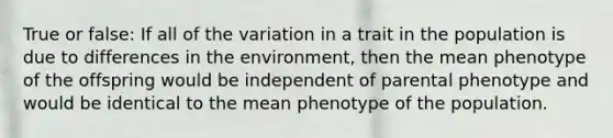 True or false: If all of the variation in a trait in the population is due to differences in the environment, then the mean phenotype of the offspring would be independent of parental phenotype and would be identical to the mean phenotype of the population.