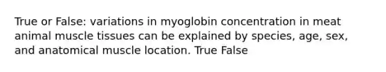 True or False: variations in myoglobin concentration in meat animal muscle tissues can be explained by species, age, sex, and anatomical muscle location. True False