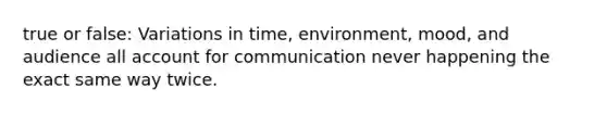 true or false: Variations in time, environment, mood, and audience all account for communication never happening the exact same way twice.