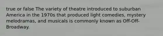 true or false The variety of theatre introduced to suburban America in the 1970s that produced light comedies, mystery melodramas, and musicals is commonly known as Off-Off-Broadway.