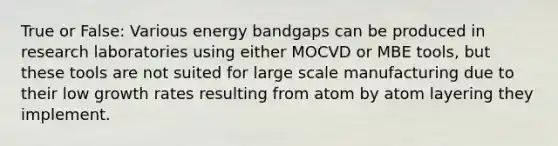 True or False: Various energy bandgaps can be produced in research laboratories using either MOCVD or MBE tools, but these tools are not suited for large scale manufacturing due to their low growth rates resulting from atom by atom layering they implement.