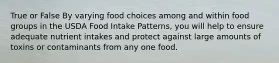 True or False By varying food choices among and within food groups in the USDA Food Intake Patterns, you will help to ensure adequate nutrient intakes and protect against large amounts of toxins or contaminants from any one food.