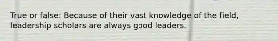 True or false: Because of their vast knowledge of the field, leadership scholars are always good leaders.