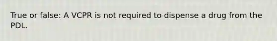 True or false: A VCPR is not required to dispense a drug from the PDL.