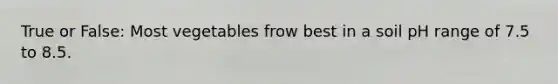 True or False: Most vegetables frow best in a soil pH range of 7.5 to 8.5.
