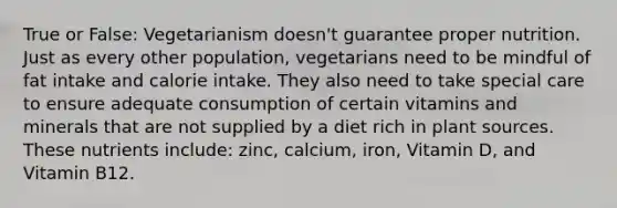 True or False: Vegetarianism doesn't guarantee proper nutrition. Just as every other population, vegetarians need to be mindful of fat intake and calorie intake. They also need to take special care to ensure adequate consumption of certain vitamins and minerals that are not supplied by a diet rich in plant sources. These nutrients include: zinc, calcium, iron, Vitamin D, and Vitamin B12.