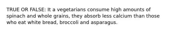 TRUE OR FALSE: It a vegetarians consume high amounts of spinach and whole grains, they absorb less calcium than those who eat white bread, broccoli and asparagus.