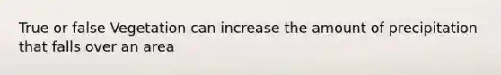 True or false Vegetation can increase the amount of precipitation that falls over an area