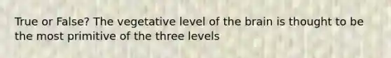 True or False? The vegetative level of the brain is thought to be the most primitive of the three levels