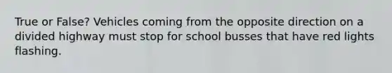 True or False? Vehicles coming from the opposite direction on a divided highway must stop for school busses that have red lights flashing.