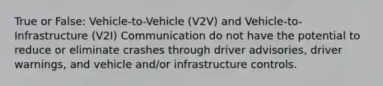 True or False: Vehicle-to-Vehicle (V2V) and Vehicle-to-Infrastructure (V2I) Communication do not have the potential to reduce or eliminate crashes through driver advisories, driver warnings, and vehicle and/or infrastructure controls.