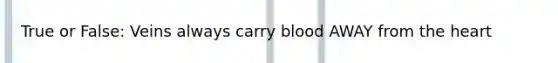 True or False: Veins always carry blood AWAY from the heart