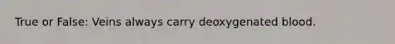 True or False: Veins always carry deoxygenated blood.