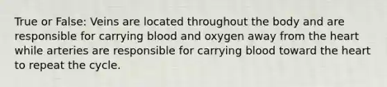 True or False: Veins are located throughout the body and are responsible for carrying blood and oxygen away from the heart while arteries are responsible for carrying blood toward the heart to repeat the cycle.