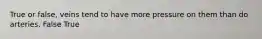True or false, veins tend to have more pressure on them than do arteries. False True