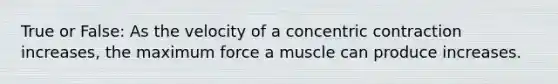 True or False: As the velocity of a concentric contraction increases, the maximum force a muscle can produce increases.